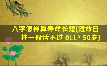 八字怎样算寿命长短(短命日柱一般活不过 💮 50岁)